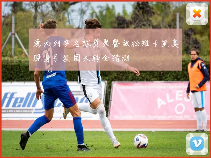 意大利多名球员聚餐放松维卡里奥现身引发国米转会猜测