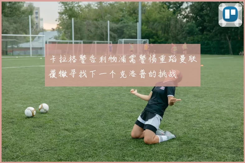 卡拉格警告利物浦需警惕重蹈曼联覆辙寻找下一个克洛普的挑战
