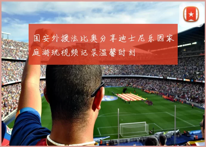 国安外援法比奥分享迪士尼乐园家庭游玩视频记录温馨时刻