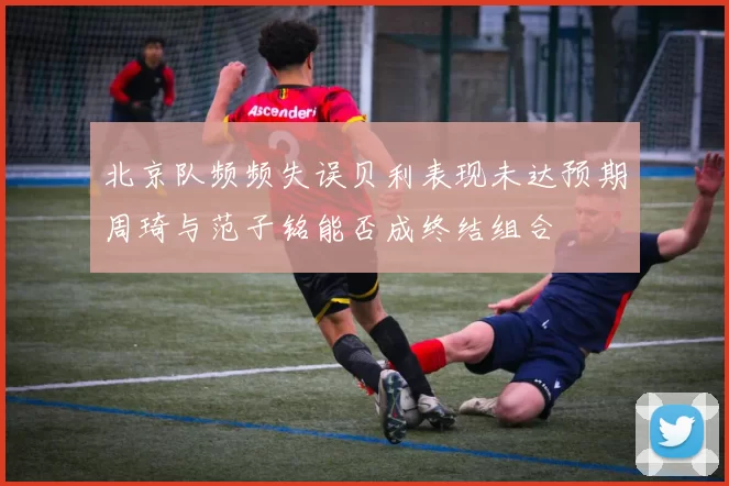 北京队频频失误贝利表现未达预期周琦与范子铭能否成终结组合