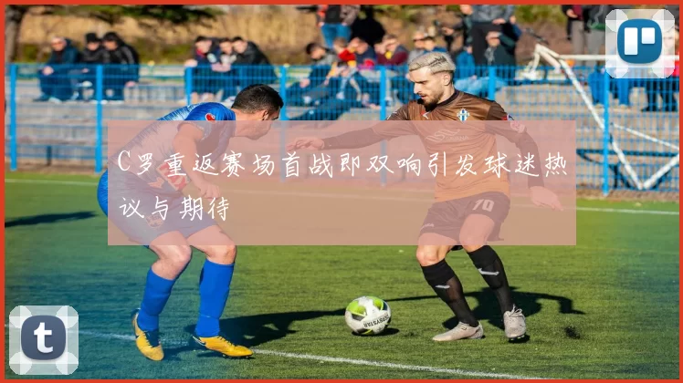 C罗重返赛场首战即双响引发球迷热议与期待