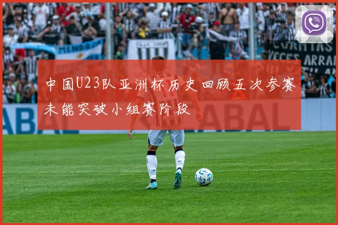 中国U23队亚洲杯历史回顾五次参赛未能突破小组赛阶段