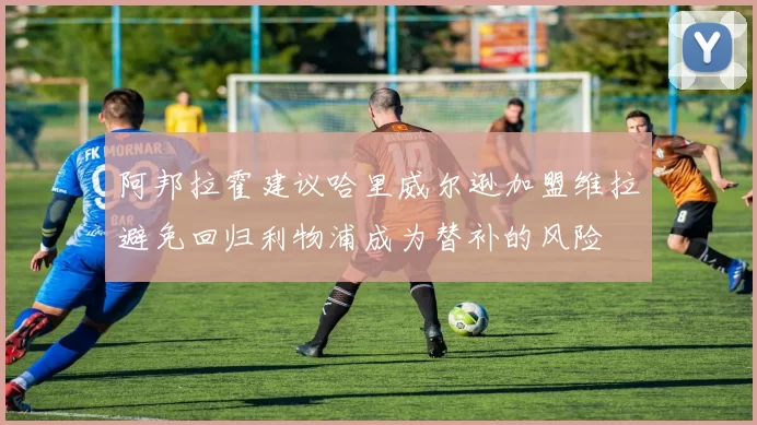 阿邦拉霍建议哈里威尔逊加盟维拉避免回归利物浦成为替补的风险