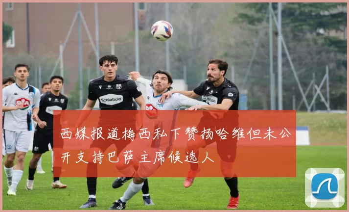 西媒报道梅西私下赞扬哈维但未公开支持巴萨主席候选人