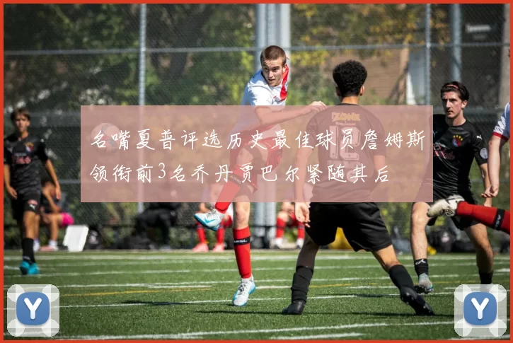 名嘴夏普评选历史最佳球员詹姆斯领衔前3名乔丹贾巴尔紧随其后
