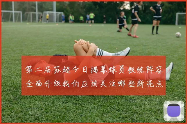 第二届苏超今日揭幕球员教练阵容全面升级我们应该关注哪些新亮点