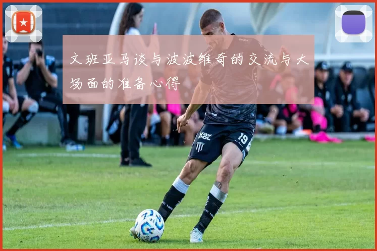 文班亚马谈与波波维奇的交流与大场面的准备心得