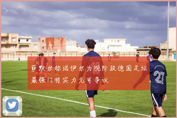 萨默尔称诺伊尔为现阶段德国足坛最强门将实力无可争议