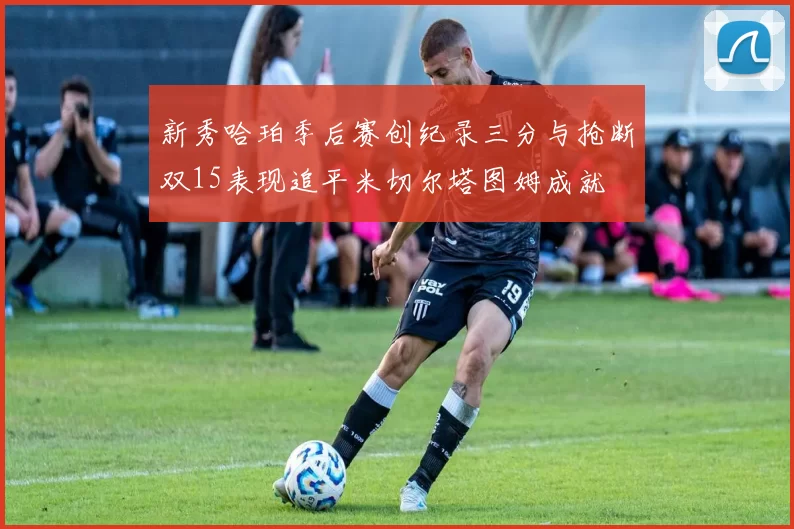 新秀哈珀季后赛创纪录三分与抢断双15表现追平米切尔塔图姆成就
