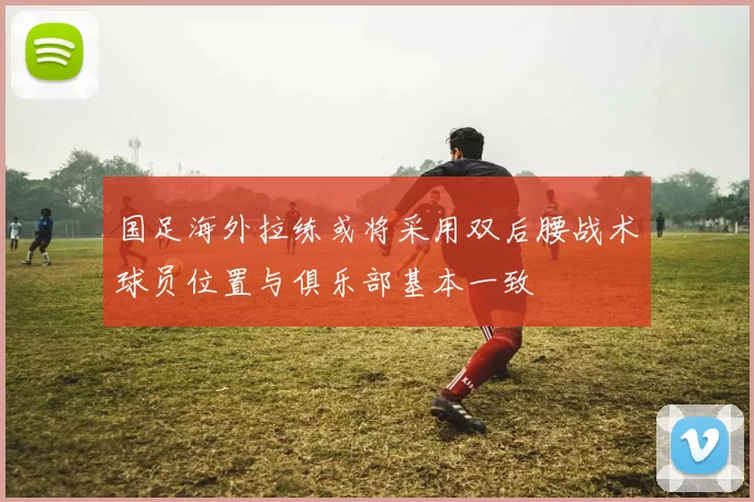 国足海外拉练或将采用双后腰战术球员位置与俱乐部基本一致