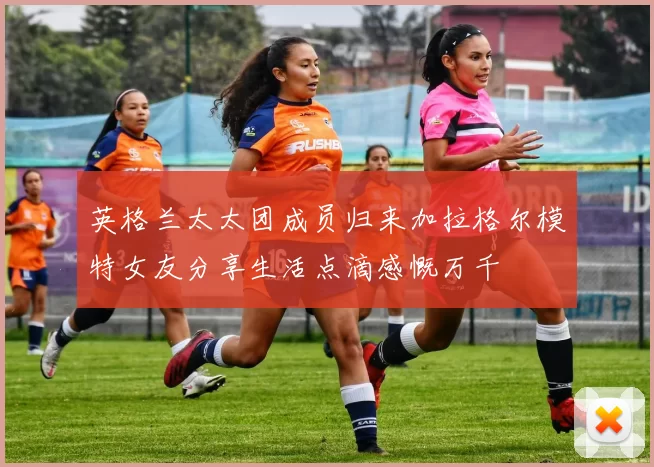 英格兰太太团成员归来加拉格尔模特女友分享生活点滴感慨万千
