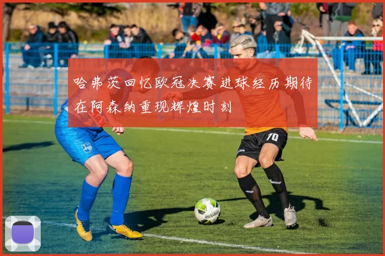 哈弗茨回忆欧冠决赛进球经历期待在阿森纳重现辉煌时刻