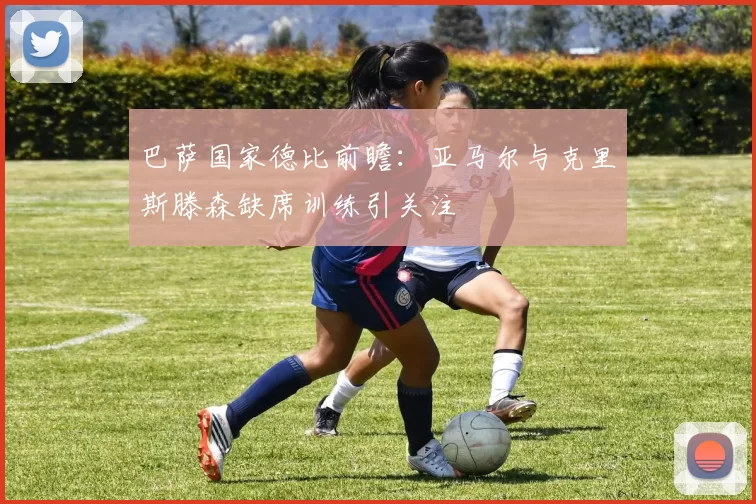 巴萨国家德比前瞻：亚马尔与克里斯滕森缺席训练引关注