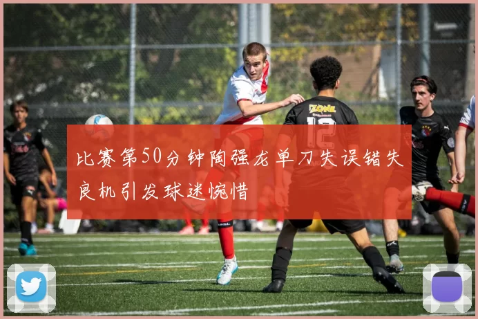 比赛第50分钟陶强龙单刀失误错失良机引发球迷惋惜