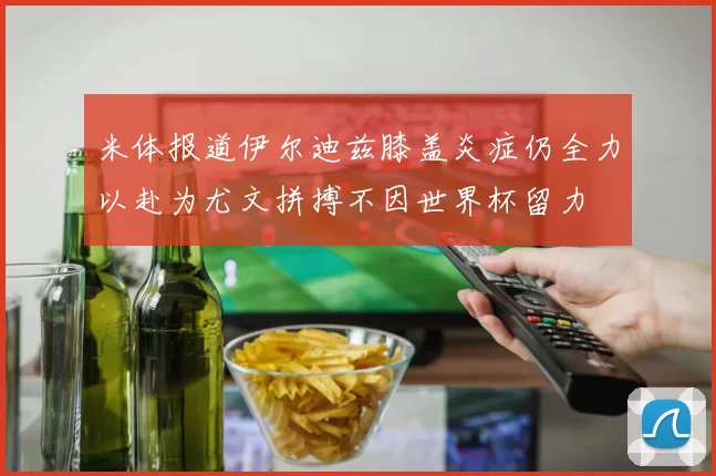 米体报道伊尔迪兹膝盖炎症仍全力以赴为尤文拼搏不因世界杯留力