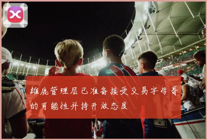 雄鹿管理层已准备接受交易字母哥的可能性并持开放态度